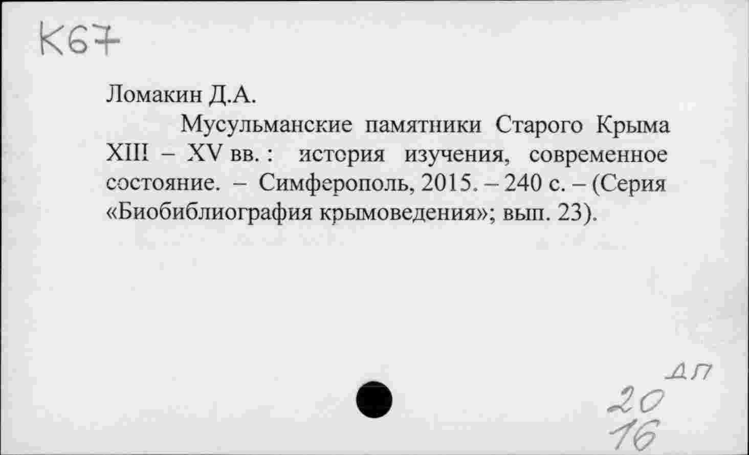 ﻿<64-
Ломакин Д.А.
Мусульманские памятники Старого Крыма XIII - XV вв. : история изучения, современное состояние. - Симферополь, 2015. - 240 с. - (Серия «Биобиблиография крымоведения»; вып. 23).